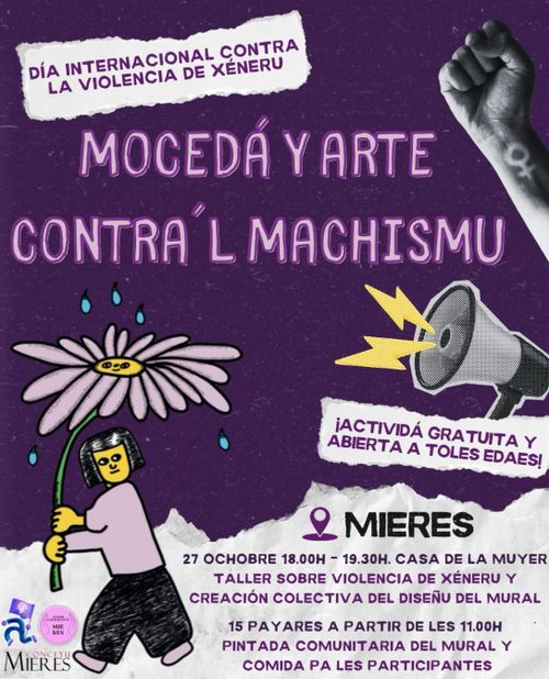 Póster con fondo morado oscuro. En la parte superior izquierda hay un rectángulo blanco con bordes irregulares que contiene el texto "DÍA INTERNACIONAL CONTRA LA VIOLENCIA DE XÉNERU". En la esquina superior derecha aparece un puño cerrado en blanco y negro con el símbolo femenino tatuado en la muñeca.

En el centro, en letras grandes de color rosa claro, se lee "MOCEDÁ Y ARTE CONTRA'L MACHISMU".

En la parte central izquierda hay una ilustración de una persona con pelo corto oscuro, camiseta rosa y pantalón negro, que sostiene una margarita gigante de color rosa pálido con centro amarillo. Sobre la flor caen gotas azules.

En la parte central derecha hay una ilustración de una megafonía gris con dos rayos amarillos saliendo de ella. Debajo, un rectángulo blanco con bordes irregulares contiene el texto "¡ACTIVIDÁ GRATUITA Y ABIERTA A TOLES EDAES!".

En la parte inferior, sobre un fondo blanco con borde irregular tipo papel roto, aparece el nombre "MIERES" con un icono de ubicación en morado. Debajo se detalla:

"27 OCHOBRE 18.00H - 19.30H. CASA DE LA MUYER. TALLER SOBRE VIOLENCIA DE XÉNERU Y CREACIÓN COLECTIVA DEL DISEÑU DEL MURAL"

"15 PAYARES A PARTIR DE LES 11.00H. PINTADA COMUNITARIA DEL MURAL Y COMIDA PA LES PARTICIPANTES"

En la esquina inferior izquierda aparecen dos logotipos pequeños: uno con el escudo del Conceyu Mieres y otro circular rosa con la inscripción "25N".