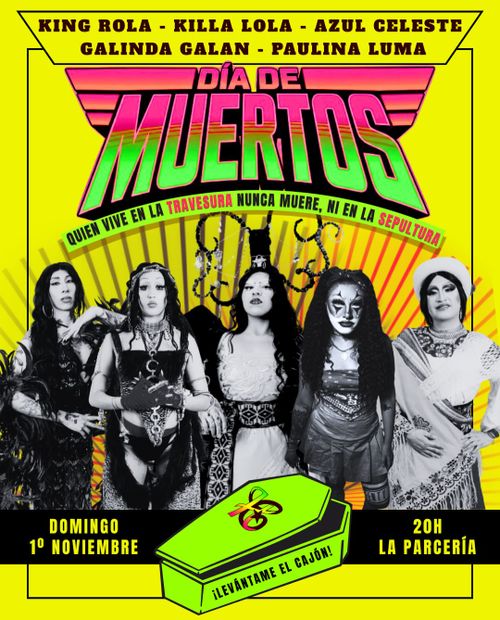 Cartel de fondo amarillo intenso con un marco negro en los bordes.

En la parte superior, en texto negro, aparecen los nombres de las artistas: "KING ROLA - KILLA LOLA - AZUL CELESTE GALINDA GALAN - PAULINA LUMA".

Debajo, el título "DÍA DE MUERTOS" en tipografía grande con degradado de rosa a verde y efecto de líneas horizontales, enmarcado por alas estilizadas en rosa.

Bajo el título, una frase en verde sobre una curva: "QUIEN VIVE EN LA TRAVESURA NUNCA MUERE, NI EN LA SEPULTURA".

En el centro, cinco figuras en blanco y negro con maquillaje y vestuario llamativo, dispuestas en fila frente a un fondo de rayos amarillos y naranjas que salen desde atrás.

En la parte inferior, una franja negra con texto amarillo: a la izquierda "DOMINGO 1º NOVIEMBRE" y a la derecha "20H LA PARCERÍA".

En el centro de esa franja, un ataúd de color verde con un moño rosa y el texto "¡LEVÁNTAME EL CAJÓN!".