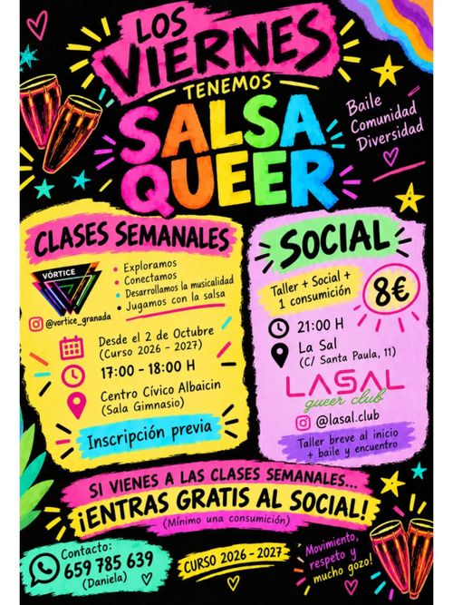 Póster vertical con fondo negro y estilo de dibujo a mano con colores vivos.

En la parte superior aparece el texto "LOS VIERNES" en letras negras sobre una banda rosa, con "TENEMOS" en pequeño debajo, seguido de "SALSA QUEER" en letras grandes de colores (rosa, naranja, amarillo, verde, azul). A la izquierda hay dos tambores rojos y estrellas de colores; a la derecha, una bandera arcoíris y el texto "Baile Comunidad Diversidad" en morado.

En el lado izquierdo hay un recuadro amarillo con borde rosa que contiene el título "CLASES SEMANALES" en negro. Debajo aparece un logotipo triangular con la palabra "VÓRTICE" y el usuario "@vortice_granada". Sigue una lista con viñetas: "Exploramos", "Conectamos", "Desarrollamos la musicalidad", "Jugamos con la salsa". Más abajo, junto a iconos de calendario, reloj y ubicación, se lee: "Desde el 2 de Octubre (Curso 2026 - 2027)", "17:00 - 18:00 H", "Centro Cívico Albaycín (Sala Gimnasio)". En una banda azul aparece "Inscripción previa".

En el lado derecho hay un recuadro rosa con borde verde que contiene el título "SOCIAL" en negro. Debajo se lee "Taller + Social + 1 consumición" junto a un círculo amarillo con "8€". Aparecen un icono de reloj con "21:00 H" y un icono de ubicación con "La Sal (C/ Santa Paula, 11)". Sigue el nombre "LASAL queer club" y el usuario "@lasal.club". En una banda morado aparece "Taller breve al inicio + baile y encuentro".

En la parte central inferior, sobre bandas rosa y amarilla, se lee "SI VIENES A LAS CLASES SEMANALES... ¡ENTRAS GRATIS AL SOCIAL! (Mínimo una consumición)".

En la esquina inferior izquierda, un recuadro verde con icono de WhatsApp contiene "Contacto: 659 785 639 (Daniela)". En el centro inferior, una banda amarilla indica "CURSO 2026 - 2027". En la esquina inferior derecha aparece el texto "Movimiento, respeto y mucho gozo!" junto a dos tambores rojos y varias estrellas de colores.