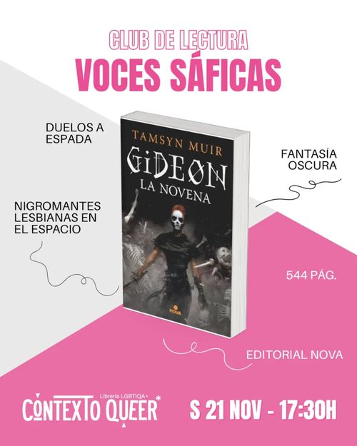 Cartel vertical con fondo dividido en dos zonas: gris claro en la parte superior izquierda y rosa en la inferior derecha, separadas por una línea diagonal.

En la parte superior, en rosa, el texto CLUB DE LECTURA y debajo, en letras grandes, VOCES SÁFICAS.

En el centro aparece la portada del libro Gideon la novena, de Tamsyn Muir, editorial Nova. La cubierta muestra una figura con cabello rojo y rostro pálido sosteniendo una espada, sobre un fondo oscuro con siluetas de esqueletos.

Alrededor del libro hay varias etiquetas en negro con líneas onduladas que apuntan hacia él: DUELOS A ESPADA y NIGROMANTES LESBIANAS EN EL ESPACIO a la izquierda; FANTASÍA OSCURA, 544 PÁG. y EDITORIAL NOVA a la derecha.

En la parte inferior, sobre el fondo rosa, se ve el logo CONTEXTO QUEER con la indicación Librería LGBTQI+, y a la derecha el texto S 21 NOV - 17:30H.