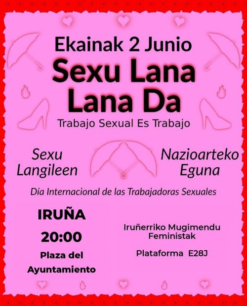 Ekainak 2: Sexu Langileen Nazioarteko Eguna.
Sexu Lana Lana Da!

2 de junio: Día Internacional de las Trabajadoras Sexuales.
¡Trabajo Sexual Es Trabajo!


Kontzentrazio Iruñean, 20:00etan Udaletxe Plazan.

Concentración en la Plaza Consistorial de Pamplona a las 20:00.