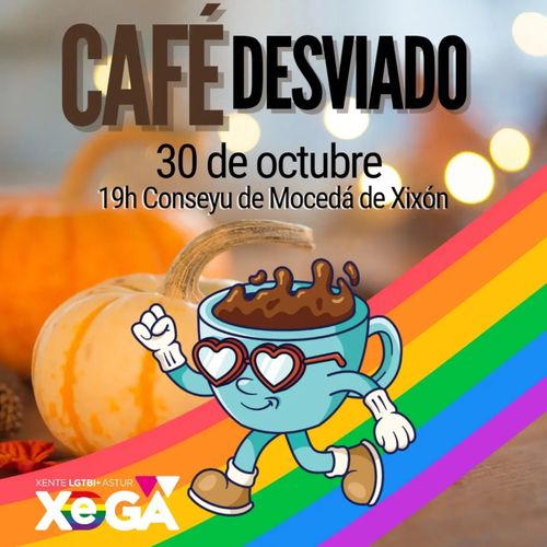 Póster cuadrado. En la parte superior, sobre fondo desenfocado con luces amarillas y calabazas naranjas, aparece el título "CAFÉ DESVIADO" en letras grandes: "CAFÉ" en color marrón y "DESVIADO" en color negro.

Debajo del título, en texto negro, se lee "30 de octubre" y "19h Conseyu de Mocedá de Xixón".

En el centro hay una ilustración de una taza de café azul claro con asas a los lados, llena de café marrón con espuma salpicando por encima. La taza tiene una cara con gafas de sol en forma de corazón, brazos con guantes blancos (uno levantado en forma de puño) y piernas con zapatos marrones, en postura de caminar.

En la parte inferior derecha cruza en diagonal una bandera arcoíris con franjas de color rojo, naranja, amarillo, verde, azul y morado.

En la esquina inferior izquierda aparece un logotipo con el texto "XENTE LGTBI+ ASTUR" en pequeño sobre las letras grandes "XeGA", donde la "e" está en azul y la "A" incluye un triángulo rosa.