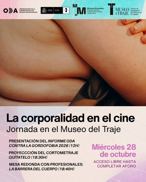 Cartel promocional de una jornada cultural, organizado en tres franjas horizontales.

Franja superior (logos):
Sobre un fondo con degradado de rosa a turquesa, aparecen varios logotipos institucionales: el del ODA (Observatorio de la Diversidad en los Medios Audiovisuales), el escudo del Ministerio de Cultura con el logo de Museos Estatales (Dirección General del Patrimonio Cultural y Bellas Artes), y el del Museo del Traje junto al Centro de Investigación del Patrimonio Etnológico.
Franja central (fotografía):
Una imagen que muestra en primer plano un cuerpo humano desnudo, centrada en los pliegues naturales de la piel de lo que parece un torso, cadera o muslo, con tonos cálidos y carne. En la esquina superior derecha se distingue parcialmente una mano con uñas pintadas.
Franja inferior (texto):
Sobre fondo rosa pálido, el título en tipografía negra y gruesa "La corporalidad en el cine", seguido del subtítulo "Jornada en el Museo del Traje".
A la izquierda, el programa en caja alta:
- PRESENTACIÓN DEL INFORME ODA CONTRA LA GORDOFOBIA 2026 (12H)
- PROYECCIÓN DEL CORTOMETRAJE QUÍTATELO (18:30H)
- MESA REDONDA CON PROFESIONALES: LA BARRERA DEL CUERPO (18:40H)

A la derecha, destacado en color magenta: "Miércoles 28 de octubre", con la indicación "ACCESO LIBRE HASTA COMPLETAR AFORO".