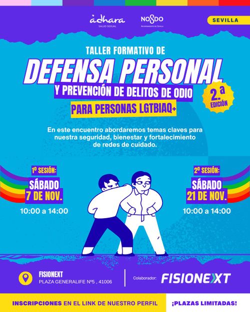Póster vertical con fondo azul claro y bandas moradas en la parte superior e inferior con bordes irregulares.

En la parte superior, dentro de la banda morada, aparecen dos logotipos: "ádhara TALLER SEXUAL" a la izquierda y "NO$DO" a la derecha. En la esquina superior derecha hay un rectángulo amarillo con el texto "SEVILLA" en negro.

En el centro superior, en texto blanco, se lee "TALLER FORMATIVO DE", seguido de "DEFENSA PERSONAL" en letras grandes blancas con borde morado. Debajo, en una banda morada con texto blanco, aparece "Y PREVENCIÓN DE DELITOS DE ODIO", y en una banda amarilla con texto morado "PARA PERSONAS LGTBIQA+". A la derecha hay una estrella amarilla con borde dentado que contiene el texto "2.ª EDICIÓN".

Debajo, en texto blanco, aparece la frase: "En este encuentro abordaremos temas claves para nuestra seguridad, bienestar y fortalecimiento de redes de cuidado."

En el centro hay una ilustración de dos personas: una con camiseta blanca y pantalón morado que levanta el brazo hacia otra persona con camiseta blanca y pantalón blanco con corbata, en postura de defensa.

A ambos lados aparecen dos banderas arcoíris curvas y las sesiones:

"1ª SESIÓN: SÁBADO 7 DE NOV. 10:00 a 14:00"

"2ª SESIÓN: SÁBADO 21 DE NOV. 10:00 a 14:00"

En la banda morada inferior aparece un icono de ubicación amarillo con el texto "FISIONEXT PLAZA GENERALIFE Nº5, 41006" y a la derecha "Colabora: FISIONEXT".

En la franja amarilla inferior, en texto morado, se lee: "INSCRIPCIONES EN EL LINK DE NUESTRO PERFIL ¡PLAZAS LIMITADAS!"