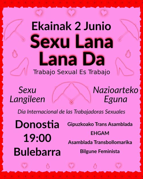 Ekainak 2: Sexu Langileen Nazioarteko Eguna.
Sexu Lana Lana Da!

2 de junio: Día Internacional de las Trabajadoras Sexuales.
¡Trabajo Sexual Es Trabajo!


Kontzentrazio Donostian, 19:30etan Bulebarrean.

Concentración en el Boulevard  zumardia de San Sebastian a las 19:30.