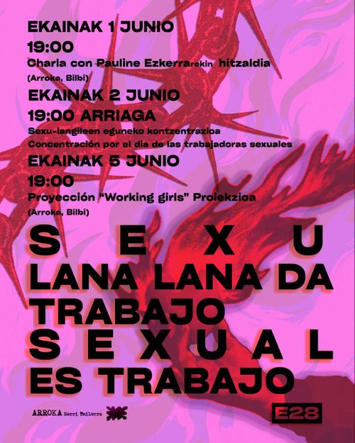 Sexu Lana Lana Da!
¡Trabajo Sexual Es Trabajo!

Ekainak 1, 19:00etan Arrokan: Pauline Ezkerrarekin hitzaldia.
Ekainak 2, 19:00etan Arriaga Plazan: Sexu-langileen eguneko kontzentrazioa.
Ekainak 5, 19:00etan Arrokan: “Working Girls” proiekzioa.

1 de junio a las 19:00, en  Arroka: charla con Pauline Ezkerra.
2 de junio a las 19:00 en la Plaza Arriaga: concentración por el día de las trabajadoras sexuales.
5 de junio a la 19:00 en Arroka: proyección de la película “Working Girls”.