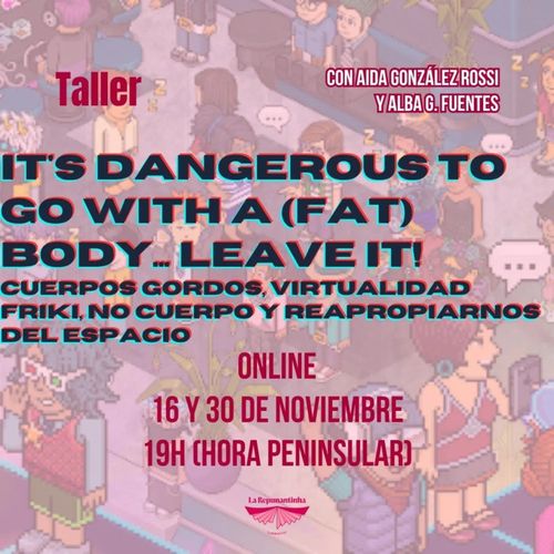 Fondo ilustrado en estilo pixel art que representa a varias personas en un espacio interior, cubierto por un filtro en tonos rosados y morados.

En la parte superior izquierda aparece la palabra Taller en rojo. En la superior derecha, sobre sendos recuadros rojos con texto blanco, se lee CON AIDA GONZÁLEZ-ROSSI Y ALBA G. FUENTES.

En el centro, en letras negras grandes con un efecto de doble contorno en rojo y cian, el título IT'S DANGEROUS TO GO WITH A (FAT) BODY... LEAVE IT!. Debajo, en el mismo estilo, el subtítulo CUERPOS GORDOS, VIRTUALIDAD FRIKI, NO CUERPO Y REAPROPIARNOS DEL ESPACIO.

En la zona central-inferior, en rojo, las indicaciones ONLINE, 16 Y 30 DE NOVIEMBRE y 19H (HORA PENINSULAR).

En la parte inferior, centrado, un pequeño logotipo en rosa con el texto La Requintadisha bajo un símbolo alado.